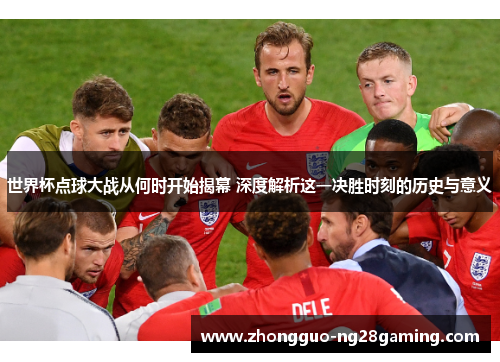 世界杯点球大战从何时开始揭幕 深度解析这一决胜时刻的历史与意义