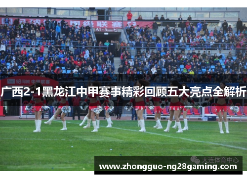 广西2-1黑龙江中甲赛事精彩回顾五大亮点全解析