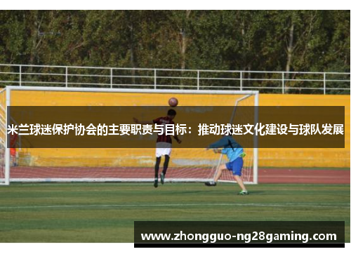 米兰球迷保护协会的主要职责与目标：推动球迷文化建设与球队发展
