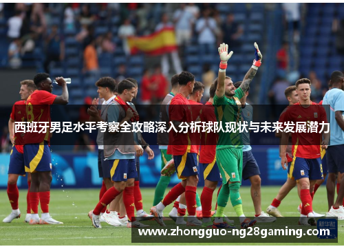 西班牙男足水平考察全攻略深入分析球队现状与未来发展潜力