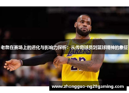 老詹在赛场上的进化与影响力探析：从传奇球员到篮球精神的象征