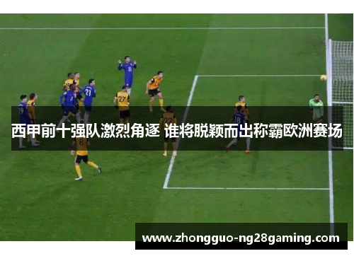 西甲前十强队激烈角逐 谁将脱颖而出称霸欧洲赛场