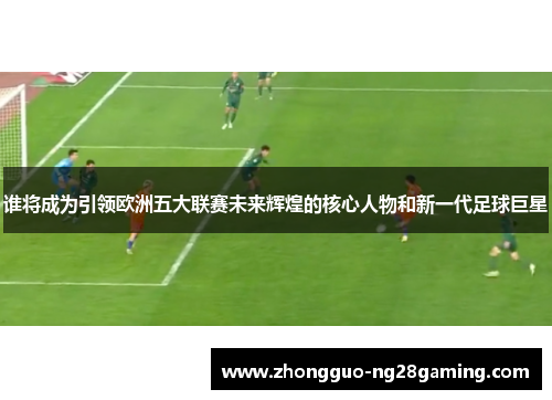 谁将成为引领欧洲五大联赛未来辉煌的核心人物和新一代足球巨星