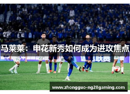 马莱莱:申花新秀如何成为进攻焦点 马莱莱:申花新秀如何成为进攻焦点