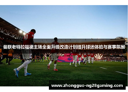 曼联老特拉福德主场全面升级改造计划提升球迷体验与赛事氛围