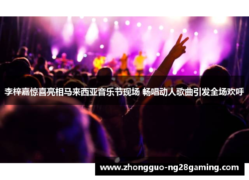 李梓嘉惊喜亮相马来西亚音乐节现场 畅唱动人歌曲引发全场欢呼