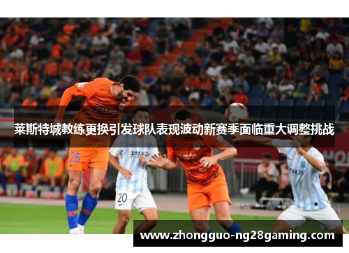 莱斯特城教练更换引发球队表现波动新赛季面临重大调整挑战