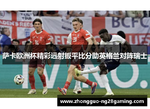 萨卡欧洲杯精彩远射扳平比分助英格兰对阵瑞士