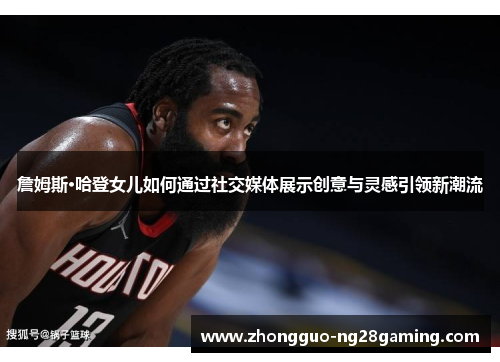 詹姆斯·哈登女儿如何通过社交媒体展示创意与灵感引领新潮流