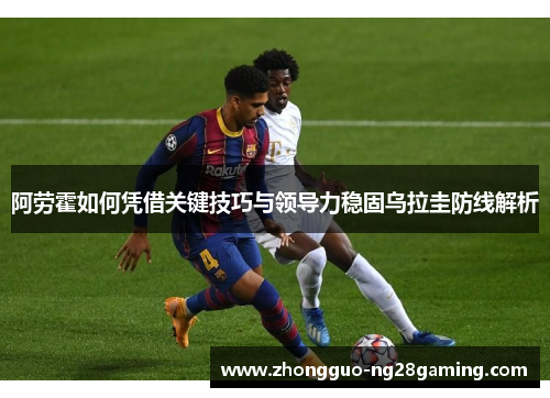 阿劳霍如何凭借关键技巧与领导力稳固乌拉圭防线解析