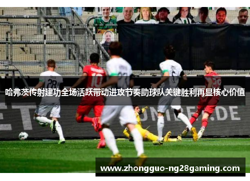 哈弗茨传射建功全场活跃带动进攻节奏助球队关键胜利再显核心价值 哈弗茨传射建功全场活跃带动进攻节奏助球队关键胜利再显核心价值