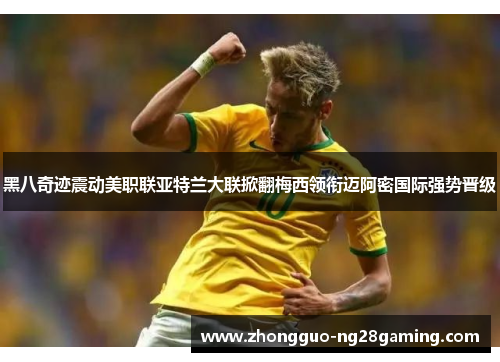 黑八奇迹震动美职联亚特兰大联掀翻梅西领衔迈阿密国际强势晋级 黑八奇迹震动美职联亚特兰大联掀翻梅西领衔迈阿密国际强势晋级