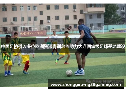 中国足协引入多位欧洲资深青训总监助力大连国家级足球基地建设 中国足协引入多位欧洲资深青训总监助力大连国家级足球基地建设