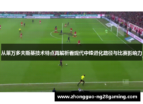从莱万多夫斯基技术特点再解析看现代中锋进化路径与比赛影响力 从莱万多夫斯基技术特点再解析看现代中锋进化路径与比赛影响力